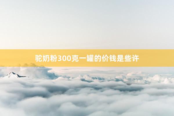 驼奶粉300克一罐的价钱是些许
