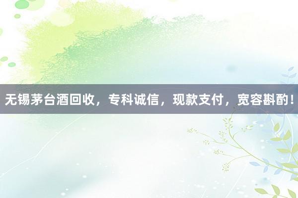 无锡茅台酒回收，专科诚信，现款支付，宽容斟酌！