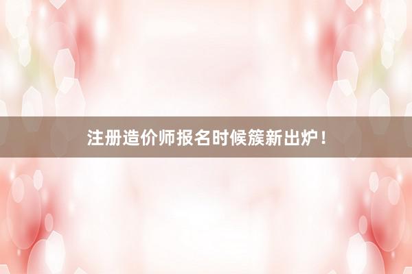 注册造价师报名时候簇新出炉！