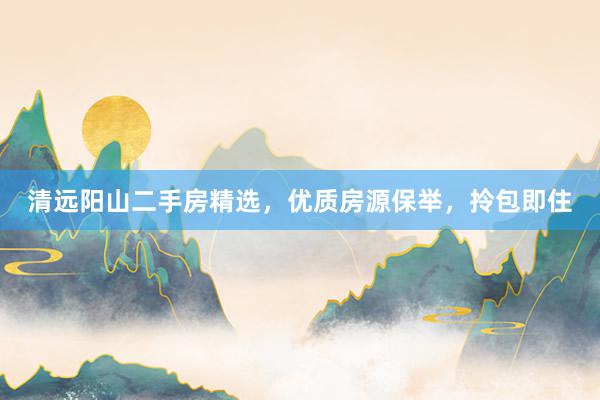 清远阳山二手房精选，优质房源保举，拎包即住