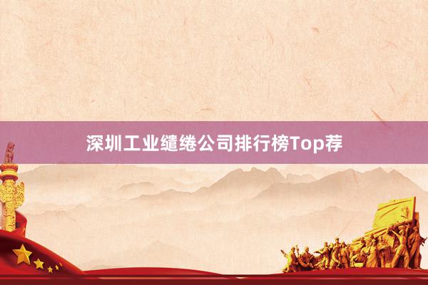 深圳工业缱绻公司排行榜Top荐