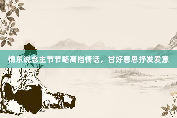 情东说念主节节略高档情话，甘好意思抒发爱意